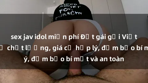 sex jav idol miễn phí Đặt gái gọi Việt Nam: Dịch vụ chất lượng, giá cả hợp lý, đảm bảo bí mật và an toàn