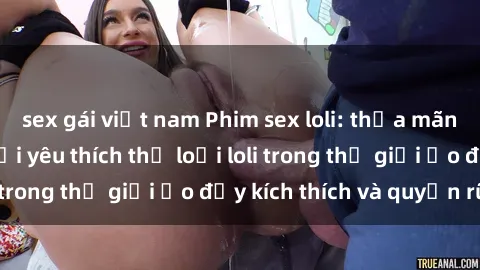 sex gái việt nam Phim sex loli: thỏa mãn đam mê của người yêu thích thể loại loli trong thế giới ảo đầy kích thích và quyến rũ.