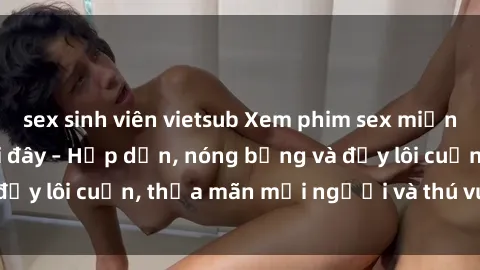 sex sinh viên vietsub Xem phim sex miễn phí online ngay tại đây – Hấp dẫn, nóng bỏng và đầy lôi cuốn, thỏa mãn mọi người và thú vui của bạn!