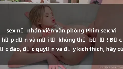 sex nữ nhân viên văn phòng Phim sex Vietsub: Trải nghiệm hấp dẫn và mới lạ không thể bỏ lỡ! Độc đáo, độc quyền và đầy kích thích, hãy cùng khám phá ngay!