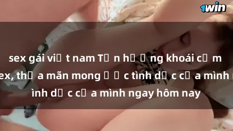 sex gái việt nam Tận hưởng khoái cảm với gái xinh sex, thỏa mãn mong ước tình dục của mình ngay hôm nay
