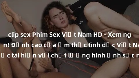 clip sex Phim Sex Việt Nam HD - Xem ngay và không giới hạn! Đỉnh cao của ẩm thực tình dục Việt Nam được tái hiện với chất lượng hình ảnh sắc nét. Hãy thưởng thức ngay!