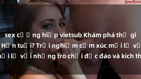 sex cưỡng hiếp vietsub Khám phá thế giới sex trực tuyến: Hơn tuổi? Trải nghiệm cảm xúc mới lạ với những trò chơi độc đáo và kích thích người lớn