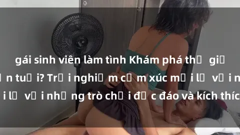 gái sinh viên làm tình Khám phá thế giới sex trực tuyến: Hơn tuổi? Trải nghiệm cảm xúc mới lạ với những trò chơi độc đáo và kích thích người lớn