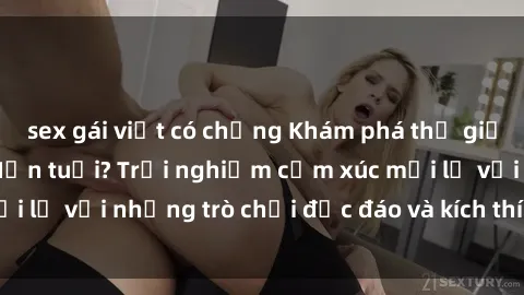 sex gái việt có chồng Khám phá thế giới sex trực tuyến: Hơn tuổi? Trải nghiệm cảm xúc mới lạ với những trò chơi độc đáo và kích thích người lớn