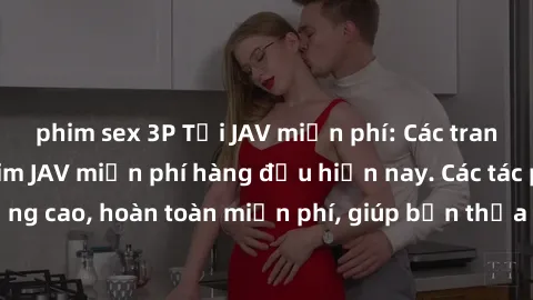 phim sex 3P Tải JAV miễn phí: Các trang web cung cấp phim JAV miễn phí hàng đầu hiện nay. Các tác phẩm chất lượng cao, hoàn toàn miễn phí, giúp bạn thỏa mãn niềm đam mê mà không tốn kém.