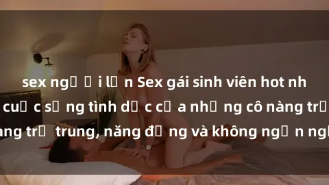 sex người lớn Sex gái sinh viên hot nhất: Cùng khám phá cuộc sống tình dục của những cô nàng trẻ trung, năng động và không ngần ngại thử nghiệm!
