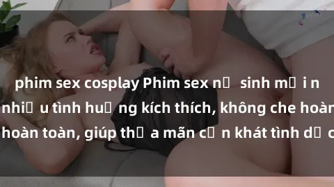 phim sex cosplay Phim sex nữ sinh mới nhất: Trải nghiệm nhiều tình huống kích thích, không che hoàn toàn, giúp thỏa mãn cơn khát tình dục của các bạn trẻ