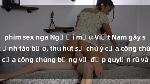 phim sex nga Người mẫu Việt Nam gây sốt với loạt shoot ảnh táo bạo, thu hút sự chú ý của công chúng bằng vẻ đẹp quyến rũ và gợi cảm.
