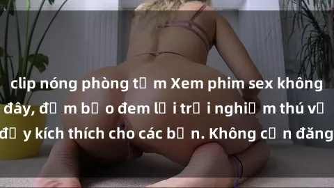 clip nóng phòng tắm Xem phim sex không che miễn phí tại đây, đảm bảo đem lại trải nghiệm thú vị và đầy kích thích cho các bạn. Không cần đăng ký, hoàn toàn miễn phí.