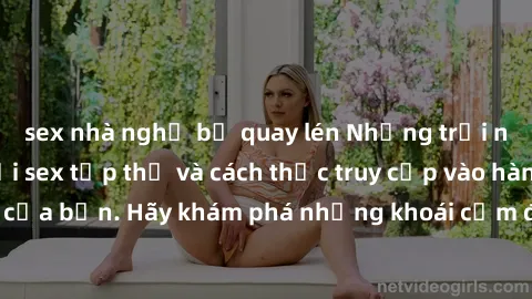 sex nhà nghỉ bị quay lén Những trải nghiệm mới lạ với sex tập thể và cách thức truy cập vào hành lang đam mê của bạn. Hãy khám phá những khoái cảm đầy kích thích với tập thể hấp dẫn!