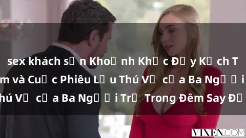 sex khách sạn Khoảnh Khắc Đầy Kịch Tính: Sex  Việt Nam và Cuộc Phiêu Lưu Thú Vị của Ba Người Trẻ Trong Đêm Say Đắm