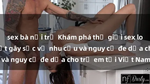 sex bà nội trợ Khám phá thế giới sex loli Việt Nam: Sự thật gây sốc về nhu cầu và nguy cơ đe dọa cho trẻ em tại Việt Nam