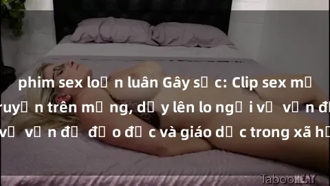 phim sex loạn luân Gây sốc: Clip sex mẹ con Việt Nam lan truyền trên mạng, dấy lên lo ngại về vấn đề đạo đức và giáo dục trong xã hội hiện nay.