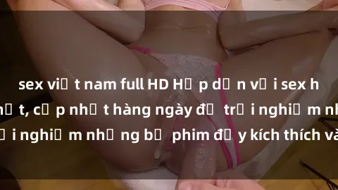 sex việt nam full HD Hấp dẫn với sex hentai vietsub mới nhất, cập nhật hàng ngày để trải nghiệm những bộ phim đầy kích thích và hấp dẫn.