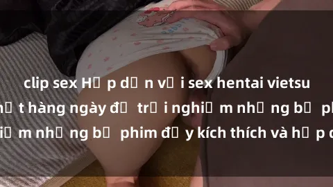 clip sex Hấp dẫn với sex hentai vietsub mới nhất, cập nhật hàng ngày để trải nghiệm những bộ phim đầy kích thích và hấp dẫn.