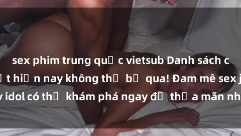 sex phim trung quốc vietsub Danh sách các idol JAV hot nhất hiện nay không thể bỏ qua! Đam mê sex jav idol có thể khám phá ngay để thỏa mãn nhu cầu giải trí của mình!
