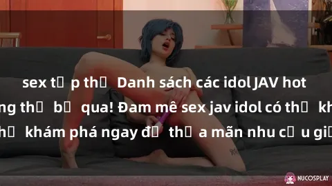 sex tập thể Danh sách các idol JAV hot nhất hiện nay không thể bỏ qua! Đam mê sex jav idol có thể khám phá ngay để thỏa mãn nhu cầu giải trí của mình!